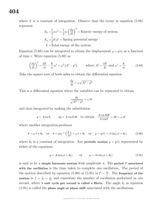 404
where E is a constant of integration. Observe that the terms in equation (5.88)
represent
Ek =
1
2
mv2
=
1
2
m
dy
dt
2
= Kinetic energy of system
Ep =
1
2
K y2
= Spring potential energy
E =Total energy of the system
Equation (5.88) can be integrated to obtain the displacement y = y(t) as a function
of time t. Write equation (5.88) as
dy
dt
2
=
2E
m
−
K
m
y2
= ω2
A2
− y2
, where A2
=
2E
K
and ω2
=
K
m
(5.89)
Take the square root of both sides to obtain the diﬀerential equation
dy
dt
= ω A2 − y2
This is a diﬀerential equation where the variables can be separated to obtain
dy
A2 − y2
= ω dt
and then integrated by making the substitution
y = A sin θ, dy = A cos θ dθ to obtain
A cos θdθ
A cos θ
= dθ = ω dt
where another integration produces
θ = ω t + θ0 or θ = sin−1 y
A
= ω t + θ0 or y = y(t) = A sin(ωt + θ0) (5.90)
where θ0 is a constant of integration. Any periodic motion y = y(t) represented by
either of the equations
y = A sin(ωt + θ0) or y = A cos(ωt + θ0) (5.91)
is said to be a simple harmonic motion with amplitude A. The period P associated
with the oscillation is the time taken to complete one oscillation. The period of
the motion described by equation (5.90) or (5.91) is P = 2π
ω
. The frequency of the
motion is f = 1
P = ω
2π and represents the number of oscillation performed in one
second, where 1 unit cycle per second is called a Hertz. The angle θ0 in equation
(5.91) is called the phase angle or phase shift associated with the oscillations.
 
