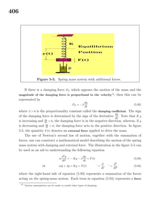 406
Figure 5-5. Spring mass system with additional forces.
If there is a damping force FD which opposes the motion of the mass and the
magnitude of the damping force is proportional to the velocity12
, then this can be
represented by
FD = −β
dy
dt
(5.92)
where β > 0 is the proportionality constant called the damping coeﬃcient. The sign
of the damping force is determined by the sign of the derivative
dy
dt
. Note that if y
is increasing and dy
dt
> 0, the damping force is in the negative direction, whereas, if y
is decreasing and dy
dt
< 0, the damping force acts in the positive direction. In ﬁgure
5-5, the quantity F(t) denotes an external force applied to drive the mass.
The use of Newton’s second law of motion, together with the summation of
forces, one can construct a mathematical model describing the motion of the spring
mass system with damping and external force. The illustration in the ﬁgure 5-5 can
be used as an aid to understanding the following equation
m
d2
y
dt2
= − Ky − β
dy
dt
+ F(t) (5.93)
or m¨y + β ˙y + Ky = F(t) ˙ =
d
dt
, ¨ =
d2
dt2
(5.94)
where the right-hand side of equation (5.93) represents a summation of the forces
acting on the spring-mass system. Each term in equation (5.94) represents a force
12
Various assumptions can be made to model other types of damping.
 
