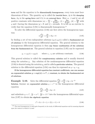 407
term and for the equation to be dimensionally homogeneous, every term must have
dimensions of force. The quantity m¨y is called the inertial force, β ˙y is the damping
force, Ky is the spring force and F(t) is an external force. Here m, β and K are all
positive constants with dimensions [m] =
[W]
[g] = lbs
ft/sec2
, [β] = lbs
ft/sec
, [K] = lbs
ft
with
y and t having the dimensions [y] = ft and [t] = seconds. It is left as an exercise to
verify that the equation (5.94) is dimensionally homogeneous.13
To solve the diﬀerential equation (5.94) one ﬁrst solves the homogeneous equa-
tion
m
d2
y
dt2
+ β
dy
dt
+ Ky = 0 (5.95)
by ﬁnding a set of two independent solutions {y1(t), y2(t)} called a fundamental set
of solutions to the homogeneous diﬀerential equation. The general solution to the
homogeneous diﬀerential equation is then any linear combination of the solutions
from the fundamental set. The general solution to equation (5.95) can be expressed
yc = c1y1(t) + c2y2(t) where c1, c2 are arbitrary constants. (5.96)
This general solution is called the complementary solution and is usually denoted
using the notation yc. Any solution of the nonhomogeneous diﬀerential equation
(5.94) is denoted using the notation yp and is called a particular solution. The general
solution to the diﬀerential equation (5.94) can then be expressed as y = yc + yp.
If the homogeneous diﬀerential equation has constant coeﬃcients, one can assume
an exponential solution y = exp(γt) = eγt
, γ constant, to obtain the fundamental set
of solutions.
Example 5-19. Solve the diﬀerential equation
d2
y
dt2
+ 3
dy
dt
+ 2y = 2e−3t
Solution Assume an exponential solution y = eγt
to the homogeneous diﬀerential
equation
d2
y
dt2
+ 3
dy
dt
+ 2y = 0 (5.97)
and substitute y = eγt
, dy
dt
= γeγt
, d2
y
dt2 = γ2
eγt
into the homogeneous diﬀerential equa-
tion (5.97) to obtain the algebraic equation
γ2
+ 3γ + 2 = (γ + 2)(γ + 1) = 0 (5.98)
13
The word homogeneous is used quite frequently in the study of diﬀerential equations and its meaning depends
upon the context in which it is used.
 