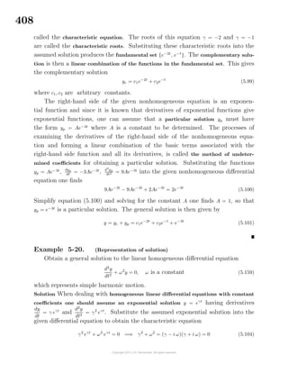 408
called the characteristic equation. The roots of this equation γ = −2 and γ = −1
are called the characteristic roots. Substituting these characteristic roots into the
assumed solution produces the fundamental set {e−2t
, e−t
}. The complementary solu-
tion is then a linear combination of the functions in the fundamental set. This gives
the complementary solution
yc = c1e−2t
+ c2e−t
(5.99)
where c1, c2 are arbitrary constants.
The right-hand side of the given nonhomogeneous equation is an exponen-
tial function and since it is known that derivatives of exponential functions give
exponential functions, one can assume that a particular solution yp must have
the form yp = Ae−3t
where A is a constant to be determined. The processes of
examining the derivatives of the right-hand side of the nonhomogeneous equa-
tion and forming a linear combination of the basic terms associated with the
right-hand side function and all its derivatives, is called the method of undeter-
mined coeﬃcients for obtaining a particular solution. Substituting the functions
yp = Ae−3t
,
dyp
dt
= −3Ae−3t
,
d2
yp
dt2 = 9Ae−3t
into the given nonhomogeneous diﬀerential
equation one ﬁnds
9Ae−3t
− 9Ae−3t
+ 2Ae−3t
= 2e−3t
(5.100)
Simplify equation (5.100) and solving for the constant A one ﬁnds A = 1, so that
yp = e−3t
is a particular solution. The general solution is then given by
y = yc + yp = c1e−2t
+ c2e−t
+ e−3t
(5.101)
Example 5-20. (Representation of solution)
Obtain a general solution to the linear homogeneous diﬀerential equation
d2
y
dt2
+ ω2
y = 0, ω is a constant (5.159)
which represents simple harmonic motion.
Solution When dealing with homogeneous linear diﬀerential equations with constant
coeﬃcients one should assume an exponential solution y = eγt
having derivatives
dy
dt
= γ eγt
and
d2
y
dt2
= γ2
eγt
. Substitute the assumed exponential solution into the
given diﬀerential equation to obtain the characteristic equation
γ2
eγt
+ ω2
eγt
= 0 =⇒ γ2
+ ω2
= (γ − i ω)(γ + i ω) = 0 (5.104)
 