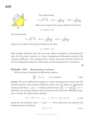 410
The substitutions
A = k2
1 + k2
2, sin θ0 =
k1
k2
1 + k2
2
, cos θ0 =
k2
k2
1 + k2
2
allow one to express the general solution in the form
y = A sin(ωt + θ0)
The substitutions
A = k2
1 + k2
2, sin φ0 =
k2
k2
1 + k2
2
, cos φ0 =
k1
k2
1 + k2
2
allows one to express the general solution in the form
y = A cos(ωt − φ0)
This example illustrates that one has many options available in representing the
form for the general solution to a linear homogeneous diﬀerential equation with
constant coeﬃcients. The resulting form is closely associated with the selection of
the two independent functions which make up the fundamental set of solutions.
Example 5-21. (Representation of solution)
Solve the linear homogeneous diﬀerential equation
d2
y
dt2
− β2
y = 0, β is a constant (5.109)
Solution The given diﬀerential equation is a linear homogeneous second order dif-
ferential equation with constant coeﬃcients and so one can assume an exponential
solution of the form y = y(t) = eγ t
which has the derivatives
dy
dt
= γ eγ t
and
d2
y
dt2
= γ2
eγ t
.
Substitute the assumed solution and its derivatives into the above diﬀerential equa-
tion to obtain the characteristic equation
γ2
eγ t
− β2
eγ t
= 0 =⇒ γ2
− β2
= (γ − β)(γ + β) = 0 (5.110)
giving the characteristic roots γ = β and γ = −β from which one can construct the
fundamental set of solutions
{ eβ t
, e−β t
} (5.111)
 