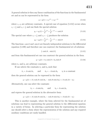 411
A general solution is then any linear combination of the functions in the fundamental
set and so can be represented in the form
y = y(t) = c1eβ t
+ c2e−β t
(5.112)
where c1, c2 are arbitrary constants. A special case of equation (5.112) occurs when
c1 = 1
2 and c2 = 1
2 and one ﬁnds the special solution
y1 = y1(t) =
1
2
eβ t
+
1
2
e−β t
= coshβt (5.113)
The special case where c1 = 1
2
and c2 = −1
2
produces the solution
y2 = y2(t) =
1
2
eβ t
−
1
2
e−β t
= sinhβt (5.114)
The functions coshβt and sinhβt are linearly independent solutions to the diﬀerential
equation (5.109) and therefore one can construct the fundamental set of solutions
{ coshβt, sinhβt } (5.115)
and from this fundamental set one can construct the general solution in the form
y = y(t) = k1 coshβt + k2 sinhβt (5.116)
where k1 and k2 are arbitrary constants.
If one selects the constants k1 and k2 such that
k1 = A coshβt0 and k2 = −A sinhβt0 t0 is a constant
then the general solution can be expressed in the form
y = y(t) = A ( coshβt coshβt0 − sinhβt sinhβt0) = A coshβ(t − t0)
Alternatively, one can select the constants
k1 = −A sinhβt0 and k2 = A coshβt0
and express the general solution in the alternative form
y = y(t) = A ( sinhβt coshβt0 − coshβt sinhβt0) = A sinhβ(t − t0)
This is another example, where the form selected for the fundamental set of
solutions can lead to representing the general solution to the diﬀerential equation
in a variety of forms. In selecting a particular form for representing the solution
one should select a form where the representation of the solution and any required
auxiliary conditions are easily handled.
 