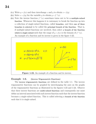 34
(1.) Write y = f(x) and then interchange x and y to obtain x = f(y)
(2.) Solve x = f(y) for the variable y to obtain y = f−1
(x)
(3.) Note the inverse function f−1
(x) sometimes turns out to be a multiple-valued
function. Whenever this happens it is customary to break the function up into
a collection of single-valued functions, called branches, and then one of these
branches is selected to be called the principal branch of the function. That is,
if multiple-valued functions are involved, then select a branch of the function
which is single-valued such that the range of y = f(x) is the domain of f−1
(x).
An example of a function and its inverse is given in the ﬁgure 1-22.
Figure 1-22. An example of a function and its inverse.
Example 1-6. (Inverse Trigonometric Functions)
The inverse trigonometric functions are deﬁned in the table 1-1. The inverse
trigonometric functions can be graphed by interchanging the axes on the graphs
of the trigonometric functions as illustrated in the ﬁgures 1-23 and 1-24. Observe
that these inverse functions are multi-valued functions and consequently one must
deﬁne an interval associated with each inverse function such that the inverse function
becomes a single-valued function. This is called selecting a branch of the function
such that it is single-valued.
 