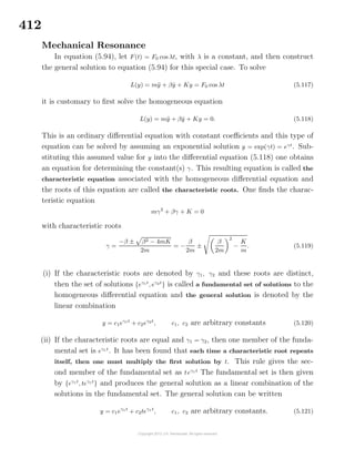 412
Mechanical Resonance
In equation (5.94), let F(t) = F0 cos λt, with λ is a constant, and then construct
the general solution to equation (5.94) for this special case. To solve
L(y) = m¨y + β ˙y + Ky = F0 cos λt (5.117)
it is customary to ﬁrst solve the homogeneous equation
L(y) = m¨y + β ˙y + Ky = 0. (5.118)
This is an ordinary diﬀerential equation with constant coeﬃcients and this type of
equation can be solved by assuming an exponential solution y = exp(γt) = eγt
. Sub-
stituting this assumed value for y into the diﬀerential equation (5.118) one obtains
an equation for determining the constant(s) γ. This resulting equation is called the
characteristic equation associated with the homogeneous diﬀerential equation and
the roots of this equation are called the characteristic roots. One ﬁnds the charac-
teristic equation
mγ2
+ βγ + K = 0
with characteristic roots
γ =
−β ± β2 − 4mK
2m
= −
β
2m
±
β
2m
2
−
K
m
. (5.119)
(i) If the characteristic roots are denoted by γ1, γ2 and these roots are distinct,
then the set of solutions {eγ1t
, eγ2t
} is called a fundamental set of solutions to the
homogeneous diﬀerential equation and the general solution is denoted by the
linear combination
y = c1eγ1t
+ c2eγ2t
, c1, c2 are arbitrary constants (5.120)
(ii) If the characteristic roots are equal and γ1 = γ2, then one member of the funda-
mental set is eγ1t
. It has been found that each time a characteristic root repeats
itself, then one must multiply the ﬁrst solution by t. This rule gives the sec-
ond member of the fundamental set as teγ1 t
The fundamental set is then given
by {eγ1t
, teγ1t
} and produces the general solution as a linear combination of the
solutions in the fundamental set. The general solution can be written
y = c1eγ1t
+ c2teγ1 t
, c1, c2 are arbitrary constants. (5.121)
 
