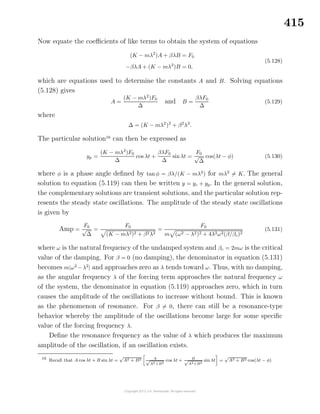 415
Now equate the coeﬃcients of like terms to obtain the system of equations
(K − mλ2
)A + βλB = F0
−βλA + (K − mλ2
)B = 0,
(5.128)
which are equations used to determine the constants A and B. Solving equations
(5.128) gives
A =
(K − mλ2
)F0
∆
and B =
βλF0
∆
(5.129)
where
∆ = (K − mλ2
)2
+ β2
λ2
.
The particular solution16
can then be expressed as
yp =
(K − mλ2
)F0
∆
cos λt +
βλF0
∆
sinλt =
F0
√
∆
cos(λt − φ) (5.130)
where φ is a phase angle deﬁned by tanφ = βλ/(K − mλ2
) for mλ2
= K. The general
solution to equation (5.119) can then be written y = yc + yp. In the general solution,
the complementary solutions are transient solutions, and the particular solution rep-
resents the steady state oscillations. The amplitude of the steady state oscillations
is given by
Amp =
F0
√
∆
=
F0
(K − mλ2)2 + β2λ2
=
F0
m (ω2 − λ2)2 + 4λ2ω2(β/βc)2
(5.131)
where ω is the natural frequency of the undamped system and βc = 2mω is the critical
value of the damping. For β = 0 (no damping), the denominator in equation (5.131)
becomes m|ω2
−λ2
| and approaches zero as λ tends toward ω. Thus, with no damping,
as the angular frequency λ of the forcing term approaches the natural frequency ω
of the system, the denominator in equation (5.119) approaches zero, which in turn
causes the amplitude of the oscillations to increase without bound. This is known
as the phenomenon of resonance. For β = 0, there can still be a resonance-type
behavior whereby the amplitude of the oscillations become large for some speciﬁc
value of the forcing frequency λ.
Deﬁne the resonance frequency as the value of λ which produces the maximum
amplitude of the oscillation, if an oscillation exists.
16
Recall that A cos λt + B sin λt =
√
A2 + B2 A√
A2 +B2
cos λt + B√
A2+B2
sin λt =
√
A2 + B2 cos(λt − φ)
 