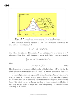 416
Figure 5-7. Amplitude versus frequency for a forced system.
This amplitude, given by equation (5.131), has a maximum value when the
denominator is a minimum. Let
H = (ω2
− λ2
)2
+ 4λ2
ω2
(β/βc)2
denote this denominator. The quantity H has a minimum value with respect to λ
when the derivative of H with respect to λ is zero. Calculating this derivative gives
dH
dλ
= 2(ω2
− λ2
)(−2λ) + 8λω2
(β/βc)2
= 0
when
λ2
= ω2
1 − 2(β/βc)2
. (5.132)
The phenomenon of resonance is illustrated graphically in ﬁgure 5-7 by plotting the
amplitude, as given by equation (5.131), versus λ for various values of the ratio β/βc.
In practical problems, it is important to be able to design vibratory structures to
avoid resonance. For example, printing presses vibrating at the correct frequency can
act as forcing functions to cause large vibrations and even collapse of the supporting
ﬂoor. High winds can act as forcing functions to cause resonance oscillations of
structures. Flutter of aircraft wings, if not controlled properly, can result in dynamic
instability of an aircraft.
 