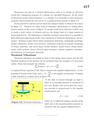417
Resonance can also be a desired phenomenon such as in tuning an electrical
circuit for a maximum response of a voltage of a speciﬁed frequency. In the study
of electrical circuits where frequency is a variable, it is desirable to have frequency
response characteristics for the circuit in a graphical form similar to ﬁgure 5-7.
Train yourself to look for curves which have shapes similar to those of the curves
in ﬁgure 5-7. Chances are some kind of resonance phenomenon is taking place.
Curves similar to the curves of ﬁgure 5-7 usually result from vibration models used
to study a wide variety of subjects and are the design basis of a large number of
measuring devices. The following is a brief list of subject areas where it is possible to
ﬁnd additional applications of the basic equations of vibratory phenomena and res-
onance. Examine topics listed under mechanical vibrations, earthquake modeling,
atomic vibrations, atomic cross sections, vibrations of atoms in crystals, scattering
of atoms, particles, and waves from crystal surfaces, sound waves, string instru-
ments, tidal motions, lasers, electron spin resonance, nuclear magnetic resonance,
and behavior of viscoelastic materials.
Torsional Vibrations
Torsional vibrations are similar in form to the spring mass system and the dif-
ferential equation of the motion can be obtained from the example 5-15 presented
earlier. From this example the relation
Torques = M = Iα = I
d2
θ
dt2
(5.133)
is employed from equation (5.52) where θ denotes the angular displacement, I is the
moment of inertia of the body, and α = ¨θ =
d2
θ
dt2
is the angular acceleration. Consider
a disk attached to a ﬁxed rod as in ﬁgure 5-8.
Figure 5-8. Torsional vibrations.
If the disk is rotated through an angle θ,
there is a restoring moment M produced by
the rod. Hooke’s law states that the restor-
ing moment is proportional to the angular
displacement and
M = −KT θ (5.134)
where KT is called the spring constant of the
shaft and is the proportionality constant as-
sociated with the angular displacement θ.
 