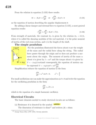 418
From the relation in equation (5.133) there results
M = −KT θ = I
d2
θ
dt2
or I
d2
θ
dt2
+ KT θ = 0 (5.135)
as the equation of motion describing the angular displacement θ.
By adding a linear damper and external force to equation (5.135), a more general
equation results
I
d2
θ
dt2
+ β
dθ
dt
+ KT θ = F(t). (5.136)
From strength of materials, the constant KT is given by the relation KT = GJ/L,
where G is called the shearing modulus of the rod material, J is the polar moment
of inertia of the rod cross section, and L is the length of the shaft.
The simple pendulum
For the pendulum illustrated the forces about 0 are the weight
of the mass and the radial force along the string. The radial
force passes through the origin and so does not produce a mo-
ment about the origin. The moment of inertia of the mass m
about 0 is given by I = m 2
and the torque about 0 is given by
T = −(mg)( sinθ)and consequently the equation of motion can
be expressed T = −mg sinθ = m 2 d2
θ
dt2
Simpliﬁcation reduces the equation of motion to the form
d2
θ
dt2
+ ω2
sin θ = 0, ω2
=
g
For small oscillations one can make the approximation sinθ ≈ θ and write the equation
for the oscillating pendulum in the form
d2
θ
dt2
+ ω2
θ = 0
which is the equation of a simple harmonic oscillator.
Electrical Circuits
The basic elements needed to study electrical circuits are as follows:
(a) Resistance R is denoted by the symbol
The dimension of resistance is ohms17
and written [R] = ohms.
17
George Simon Ohm (1787–1854), German physicist.
 