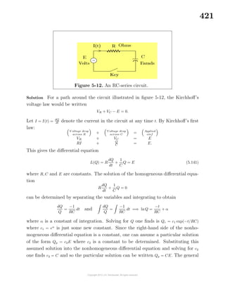 421
Figure 5-12. An RC-series circuit.
Solution For a path around the circuit illustrated in ﬁgure 5-12, the Kirchhoﬀ’s
voltage law would be written
VR + VC − E = 0.
Let I = I(t) = dQ
dt denote the current in the circuit at any time t. By Kirchhoﬀ’s ﬁrst
law:
V oltage drop
across R
+ V oltage drop
across C
= Applied
emf
VR + VC = E
RI + Q
C
= E.
This gives the diﬀerential equation
L(Q) = R
dQ
dt
+
1
C
Q = E (5.141)
where R, C and E are constants. The solution of the homogeneous diﬀerential equa-
tion
R
dQ
dt
+
1
C
Q = 0
can be determined by separating the variables and integrating to obtain
dQ
Q
=
−1
RC
dt and
dQ
Q
=
−1
RC
dt =⇒ lnQ =
−t
RC
+ α
where α is a constant of integration. Solving for Q one ﬁnds is Qc = c1 exp(−t/RC)
where c1 = eα
is just some new constant. Since the right-hand side of the nonho-
mogeneous diﬀerential equation is a constant, one can assume a particular solution
of the form Qp = c2E where c2 is a constant to be determined. Substituting this
assumed solution into the nonhomogeneous diﬀerential equation and solving for c2
one ﬁnds c2 = C and so the particular solution can be written Qp = CE. The general
 