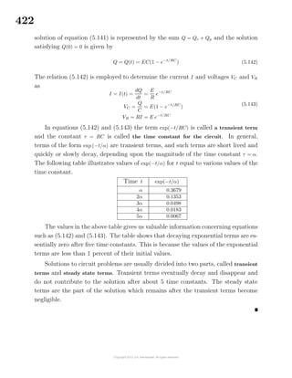 422
solution of equation (5.141) is represented by the sum Q = Qc + Qp and the solution
satisfying Q(0) = 0 is given by
Q = Q(t) = EC(1 − e−t/RC
) (5.142)
The relation (5.142) is employed to determine the current I and voltages VC and VR
as
I = I(t) =
dQ
dt
=
E
R
e−t/RC
VC =
Q
C
= E(1 − e−t/RC
)
VR = RI = E e−t/RC
(5.143)
In equations (5.142) and (5.143) the term exp(−t/RC) is called a transient term
and the constant τ = RC is called the time constant for the circuit. In general,
terms of the form exp (−t/α) are transient terms, and such terms are short lived and
quickly or slowly decay, depending upon the magnitude of the time constant τ = α.
The following table illustrates values of exp(−t/α) for t equal to various values of the
time constant.
Time t exp(−t/α)
α 0.3679
2α 0.1353
3α 0.0498
4α 0.0183
5α 0.0067
The values in the above table gives us valuable information concerning equations
such as (5.142) and (5.143). The table shows that decaying exponential terms are es-
sentially zero after ﬁve time constants. This is because the values of the exponential
terms are less than 1 percent of their initial values.
Solutions to circuit problems are usually divided into two parts, called transient
terms and steady state terms. Transient terms eventually decay and disappear and
do not contribute to the solution after about 5 time constants. The steady state
terms are the part of the solution which remains after the transient terms become
negligible.
 