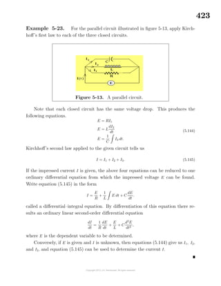 423
Example 5-23. For the parallel circuit illustrated in ﬁgure 5-13, apply Kirch-
hoﬀ’s ﬁrst law to each of the three closed circuits.
Figure 5-13. A parallel circuit.
Note that each closed circuit has the same voltage drop. This produces the
following equations.
E = RI1
E = L
dI2
dt
E =
1
C
I3 dt.
(5.144)
Kirchhoﬀ’s second law applied to the given circuit tells us
I = I1 + I2 + I3. (5.145)
If the impressed current I is given, the above four equations can be reduced to one
ordinary diﬀerential equation from which the impressed voltage E can be found.
Write equation (5.145) in the form
I =
E
R
+
1
L
E dt + C
dE
dt
.
called a diﬀerential–integral equation. By diﬀerentiation of this equation there re-
sults an ordinary linear second-order diﬀerential equation
dI
dt
=
1
R
dE
dt
+
E
L
+ C
d2
E
dt2
,
where E is the dependent variable to be determined.
Conversely, if E is given and I is unknown, then equations (5.144) give us I1, I2,
and I3, and equation (5.145) can be used to determine the current I.
 