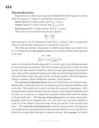 424
Thermodynamics
Experiments on a ﬁxed mass of gas has established the following gas laws which
relate the pressure P, volume V and absolute temperature T.
Boyle’s Law If T is held constant, then pV = constant.
Charles’s Law If P is held constant, then
V
T
= constant.
Gay-Lussac Law If V is held constant, then
P
T
= constant.
These laws are summarized using the gas equation
P1V1
T1
=
P2V2
T2
where pressure P can be measured in units [N/m2
], volume V can be measured in
units [m3
] and absolute temperature T is measured in units [K].
The ideal gas absolute temperature is deﬁned using Boyles law which states
PV ∝ T which produces the equation of state for an ideal gas, which can be expressed
in the form
PV =nRT
[
N
m2
][m3
] =[mol]
J
mol K
[K]
where n is the number of moles of gas and R = 8.314472 J
mol K is the ideal gas constant
or universal molar gas constant. Note that real gases may or may not obey the ideal
gas law. For gases which are imperfect, there are many other proposed equations of
state. Some of these proposed equations are valid over selected ranges and conditions
and can be found under such names as Van der Waals equation, Berthelot equation,
Dieterici equation, Beattie-Bridgeman equation, Virial equation.
The zeroth law of thermodynamics states that if two bodies are in thermal equi-
librium with a third body, then the two bodies must be in thermal equilibrium with
each other. The zeroth law is used to develop the concept of temperature. Here
thermodynamic equilibrium infers that the system is (i) in chemical equilibrium and
(ii) there are no pressure or temperature gradients which would cause the system
to change with time. The ﬁrst law of thermodynamics is an energy conservation
principle which can be expressed dQ = dU + dW where dQ is the heat supplied to
a gas, dU is the change in internal energy of the gas and dW is the external work
done. The second law of thermodynamics examines processes that can happen in
an isolated system and states that the only processes which can occur are those for
which the entropy either increases or remains constant. Here entropy S is related
 