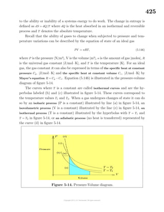 425
to the ability or inability of a systems energy to do work. The change in entropy is
deﬁned as dS = dQ/T where dQ is the heat absorbed in an isothermal and reversible
process and T denotes the absolute temperature.
Recall that the ability of gases to change when subjected to pressure and tem-
perature variations can be described by the equation of state of an ideal gas
PV = nRT, (5.146)
where P is the pressure [N/m2
], V is the volume [m3
], n is the amount of gas [moles], R
is the universal gas constant [J/mol · K], and T is the temperature [K]. For an ideal
gas, the gas constant R can also be expressed in terms of the speciﬁc heat at constant
pressure Cp, [J/mol · K] and the speciﬁc heat at constant volume Cv, [J/mol · K] by
Mayer’s equation R = Cp − Cv. Equation (5.146) is illustrated in the pressure-volume
diagram of ﬁgure 5-14.
The curves where T is a constant are called isothermal curves and are the hy-
perbolas labeled (b) and (c) illustrated in ﬁgure 5-14. These curves correspond to
the temperature values T1 and T2. When a gas undergoes changes of state it can do
so by an isobaric process (P is a constant) illustrated by line (a) in ﬁgure 5-14, an
isovolumetric process (V is a constant) illustrated by the line (e) in ﬁgure 5-14, an
isothermal process (T is a constant) illustrated by the hyperbolas with T = T1 and
T = T2 in ﬁgure 5-14, or an adiabatic process (no heat is transferred) represented by
the curve (d) in ﬁgure 5-14.
Figure 5-14. Pressure-Volume diagram.
 
