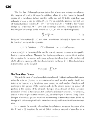 426
The ﬁrst law of thermodynamics states that when a gas undergoes a change,
the equation dU = dQ + dW must be satisﬁed, where dU is the change in internal
energy, dQ is the change in heat supplied to the gas, and dW is the work done. An
adiabatic process is one in which dQ = 0. For an adiabatic process, the ﬁrst law
of thermodynamics requires dU = dW. The work done dW is related to the volume
change by the relation dW = −PdV, and the change in internal energy is related to
the temperature change by the relation dU = µCpdT. For an adiabatic process
dP
P
+ γ
dV
V
= 0 (5.147)
Integrate the equations (5.147) and show the adiabatic curve (d) in ﬁgure 5-14 can
be described by any of the equations
TV γ−1
= Constant, TP
1−γ
γ = Constant, or PV γ
= Constant,
where γ = Cp/Cv is the ratio of the speciﬁc heat at constant pressure to the speciﬁc
heat at constant volume. Also note that during an adiabatic process dQ = 0 so that
the work done by the system undergoing a change in volume is given by the integral
of dW which is represented by the shaded area in the ﬁgure 5-14. This shaded area
is represented by the integral
work done =
v2
v1
P dV
Radioactive Decay
The periodic table of the chemical elements lists all 118 known chemical elements
using the notation α
η A, where A represents a shorthand notation used to signify the
name of an element, α is the atomic mass number or total number of protons and
neutrons in the nucleus of the element and η is the atomic number or number of
protons in the nucleus of the element. Isotopes of an element all have the same
number of protons in the nucleus, but a diﬀerent number of neutrons. For example,
carbon is denoted 12
6 C and the elements 13
6 C, 14
6 C are isotopes of carbon. Many of the
isotopes experience a process known as nuclear decay or radioactive decay, where an
isotope will emit some particles in a continuous way and lose some of its mass over
time.
Let A denote the quantity of a radioactive substance, measured in grams, with
the derivative dA
dt
denoting the rate of disintegration or amount of mass lost as a
 