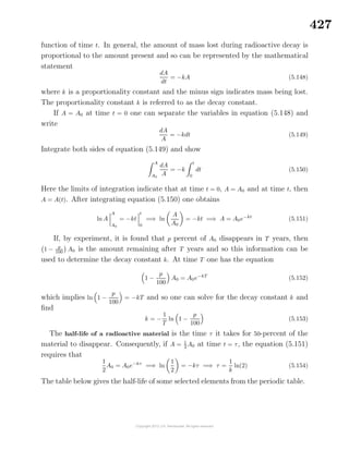 427
function of time t. In general, the amount of mass lost during radioactive decay is
proportional to the amount present and so can be represented by the mathematical
statement
dA
dt
= −kA (5.148)
where k is a proportionality constant and the minus sign indicates mass being lost.
The proportionality constant k is referred to as the decay constant.
If A = A0 at time t = 0 one can separate the variables in equation (5.148) and
write
dA
A
= −kdt (5.149)
Integrate both sides of equation (5.149) and show
A
A0
dA
A
= −k
t
0
dt (5.150)
Here the limits of integration indicate that at time t = 0, A = A0 and at time t, then
A = A(t). After integrating equation (5.150) one obtains
ln A
A
A0
= −kt
t
0
=⇒ ln
A
A0
= −kt =⇒ A = A0e−kt
(5.151)
If, by experiment, it is found that p percent of A0 disappears in T years, then
1 − p
100
A0 is the amount remaining after T years and so this information can be
used to determine the decay constant k. At time T one has the equation
1 −
p
100
A0 = A0e−kT
(5.152)
which implies ln 1 −
p
100
= −kT and so one can solve for the decay constant k and
ﬁnd
k = −
1
T
ln 1 −
p
100
(5.153)
The half-life of a radioactive material is the time τ it takes for 50-percent of the
material to disappear. Consequently, if A = 1
2
A0 at time t = τ, the equation (5.151)
requires that
1
2
A0 = A0e−kτ
=⇒ ln
1
2
= −kτ =⇒ τ =
1
k
ln(2) (5.154)
The table below gives the half-life of some selected elements from the periodic table.
 