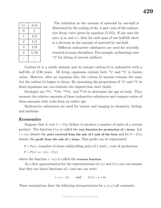 429
t/τ A/A0
0 1
1 1/2
2 1/4
3 1/8
4 1/16
...
...
The reduction in the amount of material by one-half is
illustrated by the scaling of the A and t axis of the radioac-
tive decay curve given by equation (5.155). If one uses the
axes A/A0 and t/τ, then for each span of one half-life there
is a decrease in the amount of material by one-half.
Diﬀerent radioactive substances are used for scientiﬁc
research in many disciplines. For example, archaeology uses
14
C for dating of ancient artifacts.
Carbon-12 is a stable element and its isotope carbon-14 is radioactive with a
half-life of 5730 years. All living organisms contain both 12
C and 14
C in known
ratios. However, after an organism dies, the carbon-12 amount remains the same
but the carbon-14 begins to decay. By measuring the proportions of 12
C and 14
C in
dead organisms one can estimate the elapsed time since death.
Geologist use 238
U, 206
Pb, 232
Th, and 208
Pb to determine the age of rocks. They
measure the relative amounts of these radioactive substances and compare ratios of
these amounts with rocks from an earlier age.
Radioactive substances are used for tracers and imaging in chemistry, biology
and medicine.
Economics
Suppose that it cost C = C(ξ) dollars to produce ξ number of units of a certain
product. The function C(x) is called the cost function for production of x items. Let
r = r(x) denote the price received from the sale of 1 unit of the item and let P = P(x)
denote the proﬁt from the sale of x items. This proﬁt can be represented
P = P(x) =(number of items sold)(selling price of 1 unit) − cost of production
P = P(x) =x · r(x) − C(x)
where the function x · r(x) is called the revenue function.
As a ﬁrst approximation for the representations of r(x) and C(x) one can assume
that they are linear functions of x and one can write
r = α − βx and C(x) = a + bx
These assumptions have the following interpretations for α, β, a, b all constants.
 