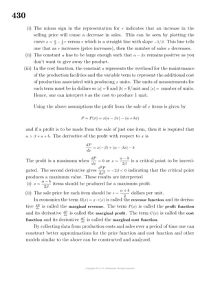 430
(i) The minus sign in the representation for r indicates that an increase in the
selling price will cause a decrease in sales. This can be seen by plotting the
curve x = α
β
− 1
β
r versus r which is a straight line with slope −1/β. This line tells
one that as r increases (price increases), then the number of sales x decreases.
(ii) The constant α has to be large enough such that α − βx remains positive as you
don’t want to give away the product.
(iii) In the cost function, the constant a represents the overhead for the maintenance
of the production facilities and the variable term bx represent the additional cost
of production associated with producing x units. The units of measurements for
each term must be in dollars so [a] = $ and [b] = $/unit and [x] = number of units.
Hence, one can interpret b as the cost to produce 1 unit.
Using the above assumptions the proﬁt from the sale of x items is given by
P = P(x) = x(α − βx) − (a + bx)
and if a proﬁt is to be made from the sale of just one item, then it is required that
α > β + a + b. The derivative of the proﬁt with respect to x is
dP
dx
= x(−β) + (α − βx) − b
The proﬁt is a maximum when
dP
dx
= 0 or x =
α − b
2β
is a critical point to be investi-
gated. The second derivative gives
d2
P
dx2
= −2β < 0 indicating that the critical point
produces a maximum value. These results are interpreted
(i) x =
α − b
2β
items should be produced for a maximum proﬁt.
(ii) The sale price for each item should be r =
α + b
2
dollars per unit.
In economics the term R(x) = x·r(x) is called the revenue function and its deriva-
tive dR
dx
is called the marginal revenue. The term P(x) is called the proﬁt function
and its derivative dP
dx
is called the marginal proﬁt. The term C(x) is called the cost
function and its derivative dC
dx
is called the marginal cost function.
By collecting data from production costs and sales over a period of time one can
construct better approximations for the price function and cost function and other
models similar to the above can be constructed and analyzed.
 