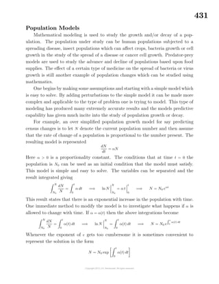431
Population Models
Mathematical modeling is used to study the growth and/or decay of a pop-
ulation. The population under study can be human populations subjected to a
spreading disease, insect populations which can aﬀect crops, bacteria growth or cell
growth in the study of the spread of a disease or cancer cell growth. Predator-prey
models are used to study the advance and decline of populations based upon food
supplies. The eﬀect of a certain type of medicine on the spread of bacteria or virus
growth is still another example of population changes which can be studied using
mathematics.
One begins by making some assumptions and starting with a simple model which
is easy to solve. By adding perturbations to the simple model it can be made more
complex and applicable to the type of problem one is trying to model. This type of
modeling has produced many extremely accurate results and the models predictive
capability has given much incite into the study of population growth or decay.
For example, an over simpliﬁed population growth model for say predicting
census changes is to let N denote the current population number and then assume
that the rate of change of a population is proportional to the number present. The
resulting model is represented
dN
dt
= αN
Here α > 0 is a proportionality constant. The conditions that at time t = 0 the
population is N0 can be used as an initial condition that the model must satisfy.
This model is simple and easy to solve. The variables can be separated and the
result integrated giving
N
N0
dN
N
=
t
0
α dt =⇒ lnN
N
N0
= α t
t
0
=⇒ N = N0 eαt
This result states that there is an exponential increase in the population with time.
One immediate method to modify the model is to investigate what happens if α is
allowed to change with time. If α = α(t) then the above integrations become
N
N0
dN
N
=
t
0
α(t) dt =⇒ ln N
N
N0
=
t
0
α(t) dt =⇒ N = N0 e
t
0
α(t) dt
Whenever the exponent of e gets too cumbersome it is sometimes convenient to
represent the solution in the form
N = N0 exp
t
0
α(t) dt
 