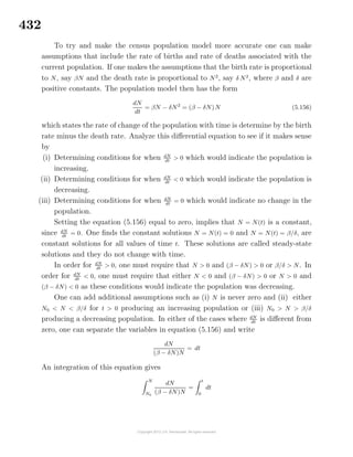 432
To try and make the census population model more accurate one can make
assumptions that include the rate of births and rate of deaths associated with the
current population. If one makes the assumptions that the birth rate is proportional
to N, say βN and the death rate is proportional to N2
, say δ N2
, where β and δ are
positive constants. The population model then has the form
dN
dt
= βN − δN2
= (β − δN)N (5.156)
which states the rate of change of the population with time is determine by the birth
rate minus the death rate. Analyze this diﬀerential equation to see if it makes sense
by
(i) Determining conditions for when dN
dt
> 0 which would indicate the population is
increasing.
(ii) Determining conditions for when dN
dt
< 0 which would indicate the population is
decreasing.
(iii) Determining conditions for when dN
dt
= 0 which would indicate no change in the
population.
Setting the equation (5.156) equal to zero, implies that N = N(t) is a constant,
since dN
dt
= 0. One ﬁnds the constant solutions N = N(t) = 0 and N = N(t) = β/δ, are
constant solutions for all values of time t. These solutions are called steady-state
solutions and they do not change with time.
In order for dN
dt
> 0, one must require that N > 0 and (β − δN) > 0 or β/δ > N. In
order for dN
dt
< 0, one must require that either N < 0 and (β − δN) > 0 or N > 0 and
(β − δN) < 0 as these conditions would indicate the population was decreasing.
One can add additional assumptions such as (i) N is never zero and (ii) either
N0 < N < β/δ for t > 0 producing an increasing population or (iii) N0 > N > β/δ
producing a decreasing population. In either of the cases where dN
dt
is diﬀerent from
zero, one can separate the variables in equation (5.156) and write
dN
(β − δN)N
= dt
An integration of this equation gives
N
N0
dN
(β − δN)N
=
t
0
dt
 