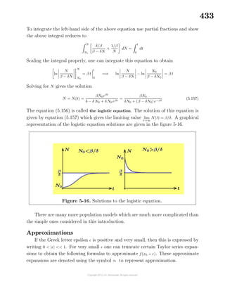 433
To integrate the left-hand side of the above equation use partial fractions and show
the above integral reduces to
N
N0
δ/β
β − δN
+
1/β
N
dN =
t
0
dt
Scaling the integral properly, one can integrate this equation to obtain
ln
N
β − δN
N
N0
= β t
t
0
=⇒ ln
N
β − δN
− ln
N0
β − δN0
= β t
Solving for N gives the solution
N = N(t) =
βN0eβt
b − δN0 + δN0 eβt
=
βN0
δN0 + (β − δN0)e−βt
(5.157)
The equation (5.156) is called the logistic equation. The solution of this equation is
given by equation (5.157) which gives the limiting value lim
t→∞
N(t) = β/δ. A graphical
representation of the logistic equation solutions are given in the ﬁgure 5-16.
Figure 5-16. Solutions to the logistic equation.
There are many more population models which are much more complicated than
the simple ones considered in this introduction.
Approximations
If the Greek letter epsilon is positive and very small, then this is expressed by
writing 0 < | | << 1. For very small one can truncate certain Taylor series expan-
sions to obtain the following formulas to approximate f(x0 + ). These approximate
expansions are denoted using the symbol ≈ to represent approximation.
 