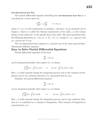 435
One-dimensional heat ﬂow
The partial diﬀerential equation describing the one-dimensional heat ﬂow in a
rod along the x-axis is given by
k
∂2
T
∂x2
= cρ
∂T
∂t
, T = T(x, t)
where T = T(x, t) is the temperature at position x and time t in an insulated rod of
length L, where k is called the thermal conductivity of the solid, ρ is the volume
density of the solid and c is the speciﬁc heat of the solid. The above quantities have
the following dimensions [x] = cm, [t] = s, [T] = ◦
C, [c] = cal/gm◦
C , [ρ] = gm/cm3
and
[k] = cal/seccm2 ◦
C/cm.
The one-dimensional heat equation is a special case of the more general three-
dimensional diﬀusion equation.
Easy to Solve Partial Diﬀerential Equations
Partial diﬀerential equations of the form
∂u
∂x
= f(x, y)
can be integrated partially with respect to x to obtain
∂u
∂x
dx = f(x, y) dx =⇒ u(x, y) = f(x, y) dx + φ(y)
Here, y is held constant during the integration process and so the constant of inte-
gration can be any arbitrary function of y, represented here by φ(y).
Similarly, the partial diﬀerential equation
∂u
∂y
= g(x, y)
can be integrated partially with respect to y to obtain
∂u
∂y
dy = g(x, y) dy =⇒ u(x, y) = g(x, y) dy + ψ(x)
Here x is held constant during the integration process and so any arbitrary func-
tion of x is considered as a constant of integration. This constant of integration is
represented by ψ(x).
 