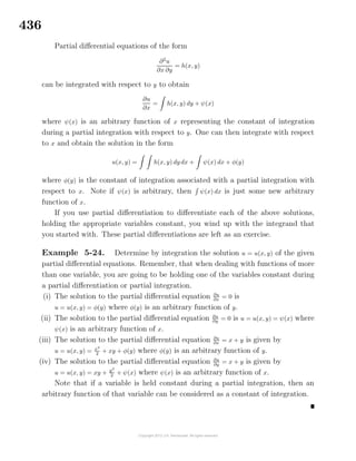 436
Partial diﬀerential equations of the form
∂2
u
∂x ∂y
= h(x, y)
can be integrated with respect to y to obtain
∂u
∂x
= h(x, y) dy + ψ(x)
where ψ(x) is an arbitrary function of x representing the constant of integration
during a partial integration with respect to y. One can then integrate with respect
to x and obtain the solution in the form
u(x, y) = h(x, y) dy dx + ψ(x) dx + φ(y)
where φ(y) is the constant of integration associated with a partial integration with
respect to x. Note if ψ(x) is arbitrary, then ψ(x) dx is just some new arbitrary
function of x.
If you use partial diﬀerentiation to diﬀerentiate each of the above solutions,
holding the appropriate variables constant, you wind up with the integrand that
you started with. These partial diﬀerentiations are left as an exercise.
Example 5-24. Determine by integration the solution u = u(x, y) of the given
partial diﬀerential equations. Remember, that when dealing with functions of more
than one variable, you are going to be holding one of the variables constant during
a partial diﬀerentiation or partial integration.
(i) The solution to the partial diﬀerential equation ∂u
∂x
= 0 is
u = u(x, y) = φ(y) where φ(y) is an arbitrary function of y.
(ii) The solution to the partial diﬀerential equation ∂u
∂y = 0 is u = u(x, y) = ψ(x) where
ψ(x) is an arbitrary function of x.
(iii) The solution to the partial diﬀerential equation ∂u
∂x
= x + y is given by
u = u(x, y) = x2
2
+ xy + φ(y) where φ(y) is an arbitrary function of y.
(iv) The solution to the partial diﬀerential equation ∂u
∂y
= x + y is given by
u = u(x, y) = xy + y2
2 + ψ(x) where ψ(x) is an arbitrary function of x.
Note that if a variable is held constant during a partial integration, then an
arbitrary function of that variable can be considered as a constant of integration.
 