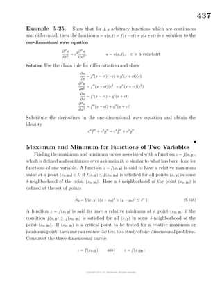 437
Example 5-25. Show that for f, g arbitrary functions which are continuous
and diﬀerential, then the function u = u(x, t) = f(x − ct) + g(x + ct) is a solution to the
one-dimensional wave equation
∂2
u
∂t2
= c2 ∂2
u
∂x2
, u = u(x, t), c is a constant
Solution Use the chain rule for diﬀerentiation and show
∂u
∂t
= f (x − ct)(−c) + g (x + ct)(c)
∂2
u
∂t2
= f (x − ct)(c2
) + g (x + ct)(c2
)
∂u
∂x
= f (x − ct) + g (x + ct)
∂2
u
∂x2
= f (x − ct) + g (x + ct)
Substitute the derivatives in the one-dimensional wave equation and obtain the
identity
c2
f + c2
g = c2
f + c2
g
Maximum and Minimum for Functions of Two Variables
Finding the maximum and minimum values associated with a function z = f(x, y),
which is deﬁned and continuous over a domain D, is similar to what has been done for
functions of one variable. A function z = f(x, y) is said to have a relative maximum
value at a point (x0, y0) ∈ D if f(x, y) ≤ f(x0, y0) is satisﬁed for all points (x, y) in some
δ-neighborhood of the point (x0, y0). Here a δ-neighborhood of the point (x0, y0) is
deﬁned at the set of points
Nδ = { (x, y) | (x − x0)2
+ (y − y0)2
≤ δ2
} (5.158)
A function z = f(x, y) is said to have a relative minimum at a point (x0, y0) if the
condition f(x, y) ≥ f(x0, y0) is satisﬁed for all (x, y) in some δ-neighborhood of the
point (x0, y0). If (x0, y0) is a critical point to be tested for a relative maximum or
minimum point, then one can reduce the test to a study of one-dimensional problems.
Construct the three-dimensional curves
z = f(x0, y) and z = f(x, y0)
 