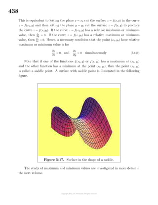 438
This is equivalent to letting the plane x = x0 cut the surface z = f(x, y) in the curve
z = f(x0, y) and then letting the plane y = y0 cut the surface z = f(x, y) to produce
the curve z = f(x, y0). If the curve z = f(x0, y) has a relative maximum or minimum
value, then ∂z
∂y = 0. If the curve z = f(x, y0) has a relative maximum or minimum
value, then ∂z
∂x
= 0. Hence, a necessary condition that the point (x0, y0) have relative
maximum or minimum value is for
∂z
∂x
= 0 and
∂z
∂y
= 0 simultaneously (5.159)
Note that if one of the functions f(x0, y) or f(x, y0) has a maximum at (x0, y0)
and the other function has a minimum at the point (x0, y0), then the point (x0, y0)
is called a saddle point. A surface with saddle point is illustrated in the following
ﬁgure.
Figure 5-17. Surface in the shape of a saddle.
The study of maximum and minimum values are investigated in more detail in
the next volume.
 