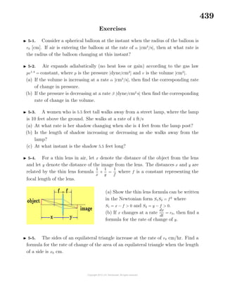 439
Exercises
5-1. Consider a spherical balloon at the instant when the radius of the balloon is
r0 [cm]. If air is entering the balloon at the rate of α [cm3
/s], then at what rate is
the radius of the balloon changing at this instant?
5-2. Air expands adiabatically (no heat loss or gain) according to the gas law
pv1.4
= constant, where p is the pressure [dyne/cm2
] and v is the volume [cm3
].
(a) If the volume is increasing at a rate α [cm3
/s], then ﬁnd the corresponding rate
of change in pressure.
(b) If the pressure is decreasing at a rate β [dyne/cm2
s] then ﬁnd the corresponding
rate of change in the volume.
5-3. A women who is 5.5 feet tall walks away from a street lamp, where the lamp
is 10 feet above the ground. She walks at a rate of 4 ft/s
(a) At what rate is her shadow changing when she is 4 feet from the lamp post?
(b) Is the length of shadow increasing or decreasing as she walks away from the
lamp?
(c) At what instant is the shadow 5.5 feet long?
5-4. For a thin lens in air, let x denote the distance of the object from the lens
and let y denote the distance of the image from the lens. The distances x and y are
related by the thin lens formula
1
x
+
1
y
=
1
f
where f is a constant representing the
focal length of the lens.
(a) Show the thin lens formula can be written
in the Newtonian form S1S2 = f2
where
S1 = x − f > 0 and S2 = y − f > 0.
(b) If x changes at a rate
dx
dt
= r0, then ﬁnd a
formula for the rate of change of y.
5-5. The sides of an equilateral triangle increase at the rate of r0 cm/hr. Find a
formula for the rate of change of the area of an equilateral triangle when the length
of a side is x0 cm.
 