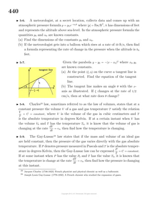 440
5-6. A meteorologist, at a secret location, collects data and comes up with an
atmospheric pressure formula p = p0 e−α0h
where [p] = lbs/ft2
, h has dimensions of feet
and represents the altitude above sea-level. In the atmospheric pressure formula the
quantities p0 and α0 are known constants.
(a) Find the dimensions of the constants p0 and α0.
(b) If the meteorologist gets into a balloon which rises at a rate of 10 ft/s, then ﬁnd
a formula representing the rate of change in the pressure when the altitude is h0
feet.
5-7. Given the parabola y − y0 = −(x − x0)2
where x0, y0
are known constants.
(a) At the point (ξ, η) on the curve a tangent line is
constructed. Find the equation of the tangent
line.
(b) The tangent line makes an angle θ with the x-
axis as illustrated. If ξ changes at the rate of 1/2
cm/s, then at what rate does θ change?
5-8. Charles23
law, sometimes referred to as the law of volumes, states that at a
constant pressure the volume V of a gas and gas temperature T satisfy the relation
V
T
= C = constant, where V is the volume of the gas in cubic centimeters and T
is the absolute temperature in degrees Kelvin. If at a certain instant when V has
the volume V0 and T has the temperature T0, it is know that the volume of gas is
changing at the rate
dV
dt
= r0, then ﬁnd how the temperature is changing.
5-9. The Gay-Lussac24
law states that if the mass and volume of an ideal gas
are held constant, then the pressure of the gas varies directly with the gas absolute
temperature. If P denotes pressure measured in Pascals and T is the absolute temper-
ature in degrees Kelvin, then the Gay-Lussac law can be expressed
P
T
= C = constant.
If at some instant when P has the value P0 and T has the value T0, it is known that
the temperature is change at the rate
dT
dt
= r0, then ﬁnd how the pressure is changing
at this instant.
23
Jacques Charles (1746-1823) French physicist and physical chemist as well as a balloonist.
24
Joseph Louis Gay-Lussac (1778-1850) A French chemist who studied the expansion of gases.
 