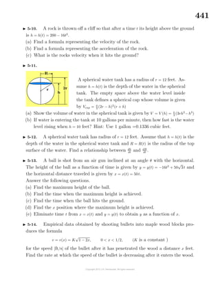 441
5-10. A rock is thrown oﬀ a cliﬀ so that after a time t its height above the ground
is h = h(t) = 200 − 16t2
.
(a) Find a formula representing the velocity of the rock.
(b) Find a formula representing the acceleration of the rock.
(c) What is the rocks velocity when it hits the ground?
5-11.
A spherical water tank has a radius of r = 12 feet. As-
sume h = h(t) is the depth of the water in the spherical
tank. The empty space above the water level inside
the tank deﬁnes a spherical cap whose volume is given
by Vcap = π
3
(2r − h)2
(r + h)
(a) Show the volume of water in the spherical tank is given by V = V (h) = π
3
(3rh2
−h3
)
(b) If water is entering the tank at 10 gallons per minute, then how fast is the water
level rising when h = 10 feet? Hint: Use 1 gallon =0.1336 cubic feet.
5-12. A spherical water tank has radius of r = 12 feet. Assume that h = h(t) is the
depth of the water in the spherical water tank and R = R(t) is the radius of the top
surface of the water. Find a relationship between dh
dt
and dR
dt
.
5-13. A ball is shot from an air gun inclined at an angle θ with the horizontal.
The height of the ball as a function of time is given by y = y(t) = −16t2
+ 50
√
3t and
the horizontal distance traveled is given by x = x(t) = 50t.
Answer the following questions.
(a) Find the maximum height of the ball.
(b) Find the time when the maximum height is achieved.
(c) Find the time when the ball hits the ground.
(d) Find the x position where the maximum height is achieved.
(e) Eliminate time t from x = x(t) and y = y(t) to obtain y as a function of x.
5-14. Empirical data obtained by shooting bullets into maple wood blocks pro-
duces the formula
v = v(x) = K
√
1 − 2x, 0 < x < 1/2, (K is a constant )
for the speed [ft/s] of the bullet after it has penetrated the wood a distance x feet.
Find the rate at which the speed of the bullet is decreasing after it enters the wood.
 