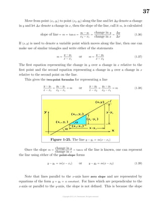 37
Move from point (x1, y1) to point (x2, y2) along the line and let ∆y denote a change
in y and let ∆x denote a change in x, then the slope of the line, call it m, is calculated
slope of line = m = tanα =
y2 − y1
x2 − x1
=
change in y
change in x
=
∆y
∆x
(1.36)
If (x, y) is used to denote a variable point which moves along the line, then one can
make use of similar triangles and write either of the statements
m =
y − y1
x − x1
or m =
y − y2
x − x2
(1.37)
The ﬁrst equation representing the change in y over a change in x relative to the
ﬁrst point and the second equation representing a change in y over a change in x
relative to the second point on the line.
This gives the two-point formulas for representing a line
y − y1
x − x1
=
y2 − y1
x2 − x1
= m or
y − y2
x − x2
=
y2 − y1
x2 − x1
= m (1.38)
Figure 1-25. The line y − y1 = m(x − x1)
Once the slope m =
change in y
change in x
= tanα of the line is known, one can represent
the line using either of the point-slope forms
y − y1 = m(x − x1) or y − y2 = m(x − x2) (1.39)
Note that lines parallel to the x-axis have zero slope and are represented by
equations of the form y = y0 = a constant. For lines which are perpendicular to the
x-axis or parallel to the y-axis, the slope is not deﬁned. This is because the slope
 