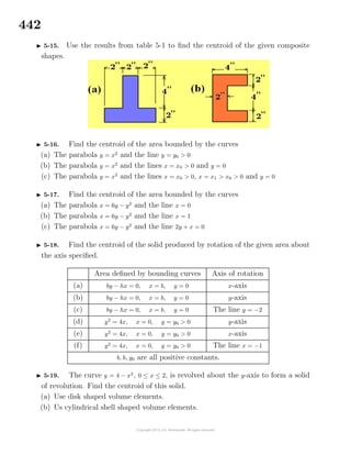 442
5-15. Use the results from table 5-1 to ﬁnd the centroid of the given composite
shapes.
5-16. Find the centroid of the area bounded by the curves
(a) The parabola y = x2
and the line y = y0 > 0
(b) The parabola y = x2
and the lines x = x0 > 0 and y = 0
(c) The parabola y = x2
and the lines x = x0 > 0, x = x1 > x0 > 0 and y = 0
5-17. Find the centroid of the area bounded by the curves
(a) The parabola x = 6y − y2
and the line x = 0
(b) The parabola x = 6y − y2
and the line x = 1
(c) The parabola x = 6y − y2
and the line 2y + x = 0
5-18. Find the centroid of the solid produced by rotation of the given area about
the axis speciﬁed.
Area deﬁned by bounding curves Axis of rotation
(a) by − hx = 0, x = b, y = 0 x-axis
(b) by − hx = 0, x = b, y = 0 y-axis
(c) by − hx = 0, x = b, y = 0 The line y = −2
(d) y2
= 4x, x = 0, y = y0 > 0 y-axis
(e) y2
= 4x, x = 0, y = y0 > 0 x-axis
(f) y2
= 4x, x = 0, y = y0 > 0 The line x = −1
b, h, y0 are all positive constants.
5-19. The curve y = 4 − x2
, 0 ≤ x ≤ 2, is revolved about the y-axis to form a solid
of revolution. Find the centroid of this solid.
(a) Use disk shaped volume elements.
(b) Us cylindrical shell shaped volume elements.
 