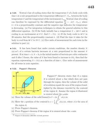 443
5-20. Newton’s law of cooling states that the temperature T of a body cools with
time t at a rate proportional to the temperature diﬀerence T −Tenv between the body
temperature T and the temperature of the environment Tenv. Newton’s law of cooling
can therefore be expressed by the diﬀerential equation
dT
dt
= −k(T − Tenv), where
k > 0 is a proportionality constant and the negative sign indicates the temperature
is decreasing. (a) Use integration techniques to obtain the general solution to this
diﬀerential equation. (b) If the body initially has a temperature T = 100◦
C and is
cooling in an environment at 0◦
C, ﬁnd T = T(t). (c) If the body cools to 80◦
C in
20 minutes, ﬁnd the proportionality constant k. (d) Find the time it takes for the
body to cool from 90◦
C to 70◦
C. (e) Give units of measurement for each term in the
solution to part (a).
5-21. It has been found that under certain conditions, the number density N
(#/cm3
) of a certain bacteria increases at a rate proportional to the amount N
present. If at time t = 0, N = N0 is the initial number of bacteria per cubic centimeter
and if after 5 hours, the value of N has been found to increase to 3N0, then ﬁnd the
equation representing N = N(t) as a function of time t. Give units of measurement
for all terms in your equation.
5-22. Pappus’s Theorem
Pappus’s25
theorem states that if a region
R is rotated about a line which does not pass
through the region, then the volume of the solid
of revolution equals the area of the region R mul-
tiplied by the distance traveled by the centroid
of the region R. Assume the region R illustrated
is rotated about the y-axis.
(a) Show the volume of the solid formed is V = 2π
x1
x0
xh(x) dx
(b) Show the x-position of the centroid is ¯x =
1
A
x1
x0
xh(x) dx, where A is the area of
the region R.
(c) Prove Pappus’s theorem.
(d) Prove Pappus’s theorem if the region R is rotated about the x-axis.
25
Pappus of Alexandria (290-350) A Greek geometer.
 
