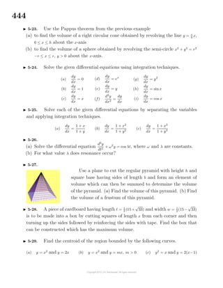 444
5-23. Use the Pappus theorem from the previous example
(a) to ﬁnd the volume of a right circular cone obtained by revolving the line y = r
h
x,
0 ≤ x ≤ h about the x-axis
(b) to ﬁnd the volume of a sphere obtained by revolving the semi-circle x2
+ y2
= r2
−r ≤ x ≤ r, y > 0 about the x-axis.
5-24. Solve the given diﬀerential equations using integration techniques.
(a)
dy
dx
= 0
(b)
dy
dx
= 1
(c)
dy
dx
= x
(d)
dy
dx
= ex
(e)
dy
dx
= y
(f)
d2
y
dx2
=
dy
dx
(g)
dy
dx
= y2
(h)
dy
dx
= sin x
(i)
dy
dx
= cos x
5-25. Solve each of the given diﬀerential equations by separating the variables
and applying integration techniques.
(a)
dy
dx
=
1 + x
1 + y
(b)
dy
dx
=
1 + x2
1 + y2
(c)
dy
dx
=
1 + x3
1 + y3
5-26.
(a) Solve the diﬀerential equation
d2
y
dt2
+ ω2
y = cos λt, where ω and λ are constants.
(b) For what value λ does resonance occur?
5-27.
Use a plane to cut the regular pyramid with height h and
square base having sides of length b and form an element of
volume which can then be summed to determine the volume
of the pyramid. (a) Find the volume of this pyramid. (b) Find
the volume of a frustum of this pyramid.
5-28. A piece of cardboard having length = 1
2 (15+
√
33) and width w = 1
2 (15−
√
33)
is to be made into a box by cutting squares of length x from each corner and then
turning up the sides followed by reinforcing the sides with tape. Find the box that
can be constructed which has the maximum volume.
5-29. Find the centroid of the region bounded by the following curves.
(a) y = x2
and y = 2x (b) y = x2
and y = mx, m > 0 (c) y2
= x and y = 2(x−1)
 