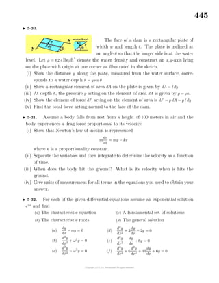 445
5-30.
The face of a dam is a rectangular plate of
width w and length . The plate is inclined at
an angle θ so that the longer side is at the water
level. Let ρ = 62.4 lbs/ft3
denote the water density and construct an x, y-axis lying
on the plate with origin at one corner as illustrated in the sketch.
(i) Show the distance y along the plate, measured from the water surface, corre-
sponds to a water depth h = y sin θ
(ii) Show a rectangular element of area dA on the plate is given by dA = dy
(iii) At depth h, the pressure p acting on the element of area dA is given by p = ρh.
(iv) Show the element of force dF acting on the element of area is dF = p dA = p dy
(v) Find the total force acting normal to the face of the dam.
5-31. Assume a body falls from rest from a height of 100 meters in air and the
body experiences a drag force proportional to its velocity.
(i) Show that Newton’s law of motion is represented
m
dv
dt
= mg − kv
where k is a proportionality constant.
(ii) Separate the variables and then integrate to determine the velocity as a function
of time.
(iii) When does the body hit the ground? What is its velocity when is hits the
ground.
(iv) Give units of measurement for all terms in the equations you used to obtain your
answer.
5-32. For each of the given diﬀerential equations assume an exponential solution
eγx
and ﬁnd
(a) The characteristic equation
(b) The characteristic roots
(c) A fundamental set of solutions
(d) The general solution
(a)
dy
dx
− αy = 0
(b)
d2
y
dx2
+ ω2
y = 0
(c)
d2
y
dx2
− ω2
y = 0
(d)
d2
y
dx2
+ 3
dy
dx
+ 2y = 0
(e)
d2
y
dx2
−
dy
dx
+ 6y = 0
(f)
d3
y
dx3
+ 6
d2
y
dx2
+ 11
dy
dx
+ 6y = 0
 