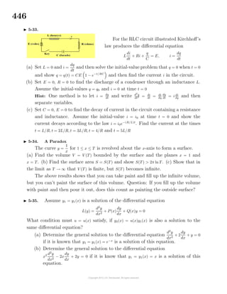446
5-33.
For the RLC circuit illustrated Kirchhoﬀ’s
law produces the diﬀerential equation
L
di
dt
+ Ri +
q
C
= E, i =
dq
dt
(a) Set L = 0 and i =
dq
dt
and then solve the initial-value problem that q = 0 when t = 0
and show q = q(t) = CE 1 − e−t/RC
and then ﬁnd the current i in the circuit.
(b) Set E = 0, R = 0 to ﬁnd the discharge of a condenser through an inductance L.
Assume the initial-values q = q0 and i = 0 at time t = 0
Hint: One method is to let i = dq
dt
and write d2
q
dt2 = di
dt
= di
dq
dq
dt
= i di
dq
and then
separate variables.
(c) Set C = 0, E = 0 to ﬁnd the decay of current in the circuit containing a resistance
and inductance. Assume the initial-value i = i0 at time t = 0 and show the
current decays according to the law i = i0e−(R/L)t
. Find the current at the times
t = L/R, t = 2L/R, t = 3L/R, t = 4/R and t = 5L/R
5-34. A Paradox
The curve y =
1
x
for 1 ≤ x ≤ T is revolved about the x-axis to form a surface.
(a) Find the volume V = V (T) bounded by the surface and the planes x = 1 and
x = T. (b) Find the surface area S = S(T) and show S(T) > 2π ln T. (c) Show that in
the limit as T → ∞ that V (T) is ﬁnite, but S(T) becomes inﬁnite.
The above results shows that you can take paint and ﬁll up the inﬁnite volume,
but you can’t paint the surface of this volume. Question: If you ﬁll up the volume
with paint and then pour it out, does this count as painting the outside surface?
5-35. Assume y1 = y1(x) is a solution of the diﬀerential equation
L(y) =
d2
y
dx2
+ P(x)
dy
dx
+ Q(x)y = 0
What condition must u = u(x) satisfy, if y2(x) = u(x)y1(x) is also a solution to the
same diﬀerential equation?
(a) Determine the general solution to the diﬀerential equation
d2
y
dx2
+ 2
dy
dx
+ y = 0
if it is known that y1 = y1(x) = e−x
is a solution of this equation.
(b) Determine the general solution to the diﬀerential equation
x2 d2
y
dx2
− 2x
dy
dx
+ 2y = 0 if it is know that y1 = y1(x) = x is a solution of this
equation.
 