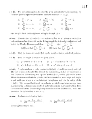 447
5-36. Use partial integration to solve the given partial diﬀerential equations for
the most general representation of the unknown function u = u(x, y).
(a)
∂u
∂x
= 6x2
+ y
(b) x
∂u
∂x
+ u = y + x
(c) y
∂u
∂y
+ u = x + y
(d) y
∂2
u
∂x ∂y
= x + y
(e)
∂2
u
∂y2
= x + y
(f)
∂u
∂x
+
∂2
u
∂x2
= 1 + y
(g)
∂u
∂y
= x2
+ y
(h)
∂u
∂x
= xy
(i)
∂2
u
∂x ∂y
= xy
Hint for (f): After one integration, multiply through by ex
.
5-37. Assume f(x + iy) = u(x, y) + i v(x, y) is such that u = u(x, y) and v = v(x, y) are
real continuous functions with partial derivatives of the ﬁrst and second order which
satisfy the Cauchy-Riemann conditions
∂u
∂x
=
∂v
∂y
and
∂u
∂y
= −
∂v
∂x
(a) Show that
∂2
u
∂x2
+
∂2
u
∂y2
= 0 (b) Show that
∂2
v
∂x2
+
∂2
v
∂y2
= 0
5-38. Find the largest rectangle that can be inscribed inside a circle of radius r.
5-39. Find the length of each of the given curves.
(a) y = x2
from x = 0 to x = 1
(b) y2
= 4x from x = 0 to x = 1
(c) y = coshx from x = 0 to x = 1
(d) y = ex
from x = 0 to x = 1
5-40. A cylindrical can is to be constructed to hold πV0 cubic meters of material.
The cost of construction for the sides of the cylinder is c0 dollars per square meter
and the cost of constructing the top and bottom is 3c0 dollars per square meter.
This is because the side of the cylinder can be considered as a rectangle with height
h and width 2πr, where h is the height of the cylinder and r is the radius of the
cylinder. The top and bottom of the cylinder are circles and consequently more
manufacturing techniques and waste of material occurs in their construction. Find
the dimensions of the cylinder requiring minimum cost of construction. Hint: The
volume of the cylinder is V = πr2
h = πV0.
5-41. Evaluate the following limits
(a) lim
h→0
u(x + h, y) − u(x, y)
h
(b) lim
k→0
u(x, y + k) − u(x, y)
k
assuming these limits exist.
 