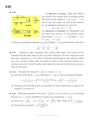 448
5-42.
(a) (Resistors in Series) Show that Ohm’s
law requires the voltage drop in moving around
the series circuit requires V = iR1 + iR2 + · · · + iRn
and so one can replace the sum of the resistors
by an equivalent resistance Req given by
Req = R1 + R2 + · · · + Rn.
(b) (Resistors in Parallel) Use Kirchhoﬀ’s law
and show the current i in the parallel circuit
must satisfy i = i1 + i2 + · · ·+ in and that V = i1R1,
V = i2R2, . . ., V = inRn.
(c) Show an equivalent resistance Req must satisfy V = Reqi and from this result show
1
Req
=
1
R1
+
1
R2
+ · · · +
1
Rn
5-43. Assume an open container with vertical sides where the bottom of the
container has the same shape as the top of the container. If water evaporates from
this open container at a rate which is directly proportional to the exposed surface
area, use calculus to show that the depth of water in the container changes at a
constant rate and it doesn’t matter what shape the top and bottom have as long as
they are the same.
5-44. Evaluate the integral I = tan4
x dx for 0 < x < π
2
(a) Use the substitution z = tanx and show dx = dz
1+z2 so that the integral becomes
I =
z4
1 + z2
dz =
z4
+ z2
− (z2
+ 1) + 1
z2 + 1
dz = z2
− 1 +
1
1 + z2
dz
(b) Integrate the result from part (a) and then use back substitution to express the
integral I in terms of x.
5-45. Show that integrals of the type I = f(sin x, cos x) dx where f(u, v) is a rational
function of u, v, can be simpliﬁed by making the substitution z = tan
x
2
(a) Show sin x =
2z
1 + z2
, cos x =
1 − z2
1 + z2
, dx =
2dz
1 + z2
Hint: Show cos2 x
2
=
1
1 + tan2 x
2
(b) Evaluate the integral I =
1 + cos2
x
cos4 x
dx
 