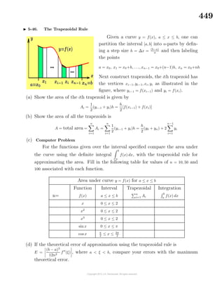 449
5-46. The Trapezoidal Rule
Given a curve y = f(x), a ≤ x ≤ b, one can
partition the interval [a, b] into n-parts by deﬁn-
ing a step size h = ∆x = (b−a)
n
and then labeling
the points
a = x0, x1 = x0+h, . . ., xn−1 = x0+(n−1)h, xn = x0+nh
Next construct trapezoids, the ith trapezoid has
the vertices xi−1, yi−1, xi, yi as illustrated in the
ﬁgure, where yi−1 = f(xi−1) and yi = f(xi).
(a) Show the area of the ith trapezoid is given by
Ai =
1
2
(yi−1 + yi)h =
h
2
[f(xi−1) + f(xi)]
(b) Show the area of all the trapezoids is
A = total area =
n
i=1
Ai =
n
i=1
1
2
(yi−1 + yi)h =
h
2
(y0 + yn) + 2
n−1
i=1
yi
(c) Computer Problem
For the functions given over the interval speciﬁed compare the area under
the curve using the deﬁnite integral
b
a
f(x) dx, with the trapezoidal rule for
approximating the area. Fill in the following table for values of n = 10, 50 and
100 associated with each function.
Area under curve y = f(x) for a ≤ x ≤ b
Function Interval Trapezoidal Integration
n= f(x) a ≤ x ≤ b
n
i=1 Ai
b
a
f(x) dx
x 0 ≤ x ≤ 2
x2
0 ≤ x ≤ 2
x3
0 ≤ x ≤ 2
sin x 0 ≤ x ≤ π
cos x π
2
≤ x ≤ 3π
2
(d) If the theoretical error of approximation using the trapezoidal rule is
E =
(b − a)3
12n2
f (ξ) , where a < ξ < b, compare your errors with the maximum
theoretical error.
 