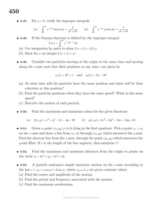 450
5-47. For a > 0, verify the improper integrals
(a)
∞
0
e−ax
sin bx dx =
b
a2 + b2
(b)
∞
0
e−ax
cos bx dx =
1
a2 + b2
5-48. If the Gamma function is deﬁned by the improper integral
Γ(x) =
∞
0
e−t
tx−1
dx
(a) Use integration by parts to show Γ(x + 1) = xΓ(x)
(b) Show for n an integer Γ(n + 1) = n!
5-49. Consider two particles starting at the origin at the same time and moving
along the x-axis such that their positions at any time t are given by
s1(t) = 2t2
+ t and s2(t) = 11t − 3t2
(a) At what time will the particles have the same position and what will be their
velocities at this position?
(b) Find the particles positions when they have the same speed? What is this same
speed?
(c) Describe the motion of each particle.
5-50. Find the maximum and minimum values for the given functions
(a) f(x, y) = x2
+ y2
− 2x − 4y − 20 (b) g(x, y) = 4x2
+ 9y2
− 16x − 54y + 61
5-51. Given a point (x0, y0) = (0, 0) lying in the ﬁrst quadrant. Pick a point x1 > x0
on the x-axis and draw a line from (x1, 0) through (x0, y0) which intersects the y-axis.
Find the shortest line from the x-axis, through the point (x0, y0) which intersects the
y-axis Hint: If is the length of the line segment, then minimize 2
.
5-52. Find the maximum and minimum distances from the origin to points on
the circle (x − 6)2
+ (y − 8)2
= 25
5-53. A particle undergoes simple harmonic motion on the x-axis according to
the law x = x0 + a cos ωt + b sinωt, where x0, a, b, ω are given constant values.
(a) Find the center and amplitude of the motion.
(b) Find the period and frequency associated with the motion.
(c) Find the maximum acceleration.
 