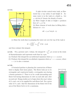 451
5-54.
A right circular conical water tank, as illus-
trated has a top radius R and height H. As-
sume water is in the tank at a depth h0. Let
ω = 62.5 lbs/ft3
denote the density of water.
(a) Show weight of disk at height h produces
force dF = ωπr2
dh
(b) Show element of work done in lifting disk a
distance H − h is
dW = (ωπr2
dh)(H − h)
(c) Show the work done in pumping the water out over the top of the tank is
W =
R
H
2
π ω
h0
0
h2
(H − h) dh
and then evaluate this integral.
5-55. For p pressure and v volume, the integral W =
v2
v1
p dv occurs in the study
of thermodynamics and represents work done by a gas.
(a) Evaluate this integral for an isothermal expansion where pv = c = constant.
(b) Evaluate this integral for an adiabatic expansion where pvγ
= c = constant, where
γ = 1.41 is also a constant.
5-56.
A botanical gardens is planning the construction of ﬂower
beds to display their hosta plants. The ﬂower beds are to be
rectangular and constructed inside a rectangular area having
a known perimeter P. There is to be a walk surrounding each
ﬂower bed having dimensions of s-feet on each side and e-feet
on each end. Design studies are to begin where the exact values
of P,s and e are to be supplied for each ﬂower bed. For a given
value of P, s and e ﬁnd the dimensions of the ﬂower bed if the
area of the ﬂower bed is to be a maximum.
 