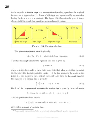 38
tends toward a + inﬁnite slope or - inﬁnite slope depending upon how the angle of
intersection α approaches π/2. Lines of this type are represented by an equation
having the form x = x0 = a constant. The ﬁgure 1-26 illustrates the general shape
of a straight line which has a positive, zero and negative slope.
Figure 1-26. The slope of a line.
positive slope zero slope negative slope ±∞ slope
The general equation of a line is given by
Ax + By + C = 0, where A, B, C are constants. (1.40)
The slope-intercept form for the equation of a line is given by
y = mx + b (1.41)
where m is the slope and b is the y−intercept. Note that when x = 0, then the point
(0, b) is where the line intersects the y axis. If the line intersects the y-axis at the
point (0, b) and intersects the x-axis at the point (a, 0), then the intercept form for
the equation of a straight line is given by
x
a
+
y
b
= 1, a = 0, b = 0 (1.42)
One form1
for the parametric equation of a straight line is given by the set of points
= { (x, y) | x = t and y = mt + b, −∞ < t < ∞ }
Another parametric form such as
= { (x, y) | x = sin t and y = m sint + b, −∞ < t < ∞ }
gives only a segment of the total line.
1
The parametric representation of a line or curve is not unique and depends upon the representation.
 
