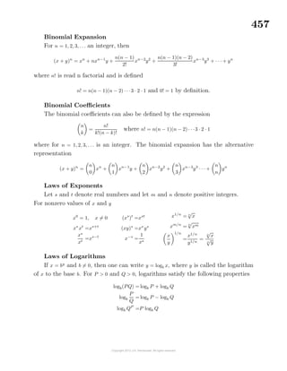 457
Binomial Expansion
For n = 1, 2, 3, . . . an integer, then
(x + y)n
= xn
+ nxn−1
y +
n(n − 1)
2!
xn−2
y2
+
n(n − 1)(n − 2)
3!
xn−3
y3
+ · · · + yn
where n! is read n factorial and is deﬁned
n! = n(n − 1)(n − 2) · · ·3 · 2 · 1 and 0! = 1 by deﬁnition.
Binomial Coeﬃcients
The binomial coeﬃcients can also be deﬁned by the expression
n
k
=
n!
k!(n − k)!
where n! = n(n − 1)(n − 2) · · ·3 · 2 · 1
where for n = 1, 2, 3, . . . is an integer. The binomial expansion has the alternative
representation
(x + y)n
=
n
0
xn
+
n
1
xn−1
y +
n
2
xn−2
y2
+
n
3
xn−3
y3
· · · +
n
n
yn
Laws of Exponents
Let s and t denote real numbers and let m and n denote positive integers.
For nonzero values of x and y
x0
= 1, x = 0
xs
xt
=xs+t
xs
xt
=xs−t
(xs
)t
=xst
(xy)s
=xs
ys
x−s
=
1
xs
x1/n
= n
√
x
xm/n
= n
√
xm
x
y
1/n
=
x1/n
y1/n
=
n
√
x
n
√
y
Laws of Logarithms
If x = by
and b = 0, then one can write y = logb x, where y is called the logarithm
of x to the base b. For P > 0 and Q > 0, logarithms satisfy the following properties
logb(PQ) = logb P + logb Q
logb
P
Q
= logb P − logb Q
logb QP
=P logb Q
 