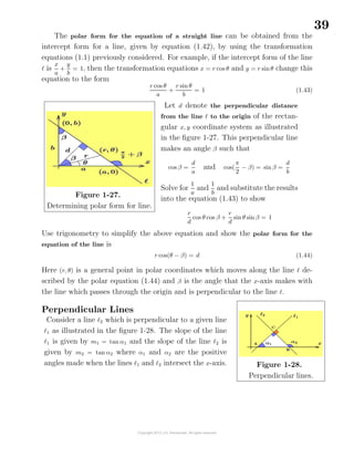 39
The polar form for the equation of a straight line can be obtained from the
intercept form for a line, given by equation (1.42), by using the transformation
equations (1.1) previously considered. For example, if the intercept form of the line
is
x
a
+
y
b
= 1, then the transformation equations x = r cos θ and y = r sinθ change this
equation to the form
r cos θ
a
+
r sin θ
b
= 1 (1.43)
Figure 1-27.
Determining polar form for line.
Let d denote the perpendicular distance
from the line to the origin of the rectan-
gular x, y coordinate system as illustrated
in the ﬁgure 1-27. This perpendicular line
makes an angle β such that
cos β =
d
a
and cos(
π
2
− β) = sinβ =
d
b
Solve for
1
a
and
1
b
and substitute the results
into the equation (1.43) to show
r
d
cos θ cos β +
r
d
sin θ sin β = 1
Use trigonometry to simplify the above equation and show the polar form for the
equation of the line is
r cos(θ − β) = d (1.44)
Here (r, θ) is a general point in polar coordinates which moves along the line de-
scribed by the polar equation (1.44) and β is the angle that the x-axis makes with
the line which passes through the origin and is perpendicular to the line .
Perpendicular Lines
Consider a line 2 which is perpendicular to a given line
1 as illustrated in the ﬁgure 1-28. The slope of the line
1 is given by m1 = tan α1 and the slope of the line 2 is
given by m2 = tan α2 where α1 and α2 are the positive
angles made when the lines 1 and 2 intersect the x-axis. Figure 1-28.
Perpendicular lines.
 