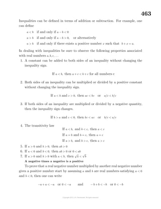 463
Inequalities can be deﬁned in terms of addition or subtraction. For example, one
can deﬁne
a < b if and only if a − b < 0
a > b if and only if a − b > 0, or alternatively
a > b if and only if there exists a positive number x such that b + x = a.
In dealing with inequalities be sure to observe the following properties associated
with real numbers a, b, c, . . .
1. A constant can be added to both sides of an inequality without changing the
inequality sign.
If a < b, then a + c < b + c for all numbers c
2. Both sides of an inequality can be multiplied or divided by a positive constant
without changing the inequality sign.
If a < b and c > 0, then ac < bc or a/c < b/c
3. If both sides of an inequality are multiplied or divided by a negative quantity,
then the inequality sign changes.
If b > a and c < 0, then bc < ac or b/c < a/c
4. The transitivity law
If a < b, and b < c, then a < c
If a = b and b = c, then a = c
If a > b, and b > c, then a > c
5. If a > 0 and b > 0, then ab > 0
6. If a < 0 and b < 0, then ab > 0 or 0 < ab
7. If a > 0 and b > 0 with a < b, then
√
a <
√
b
A negative times a negative is a positive
To prove that a real negative number multiplied by another real negative number
gives a positive number start by assuming a and b are real numbers satisfying a < 0
and b < 0, then one can write
−a + a < −a or 0 < −a and − b + b < −b or 0 < −b
 