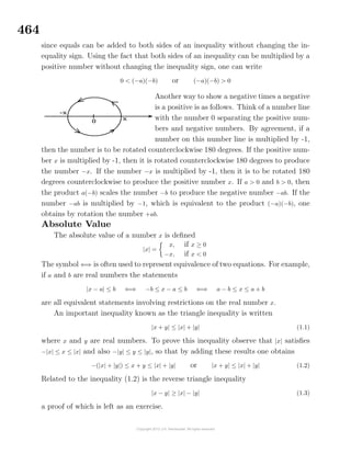 464
since equals can be added to both sides of an inequality without changing the in-
equality sign. Using the fact that both sides of an inequality can be multiplied by a
positive number without changing the inequality sign, one can write
0 < (−a)(−b) or (−a)(−b) > 0
Another way to show a negative times a negative
is a positive is as follows. Think of a number line
with the number 0 separating the positive num-
bers and negative numbers. By agreement, if a
number on this number line is multiplied by -1,
then the number is to be rotated counterclockwise 180 degrees. If the positive num-
ber x is multiplied by -1, then it is rotated counterclockwise 180 degrees to produce
the number −x. If the number −x is multiplied by -1, then it is to be rotated 180
degrees counterclockwise to produce the positive number x. If a > 0 and b > 0, then
the product a(−b) scales the number −b to produce the negative number −ab. If the
number −ab is multiplied by −1, which is equivalent to the product (−a)(−b), one
obtains by rotation the number +ab.
Absolute Value
The absolute value of a number x is deﬁned
|x| =
x, if x ≥ 0
−x, if x < 0
The symbol ⇐⇒ is often used to represent equivalence of two equations. For example,
if a and b are real numbers the statements
|x − a| ≤ b ⇐⇒ −b ≤ x − a ≤ b ⇐⇒ a − b ≤ x ≤ a + b
are all equivalent statements involving restrictions on the real number x.
An important inequality known as the triangle inequality is written
|x + y| ≤ |x| + |y| (1.1)
where x and y are real numbers. To prove this inequality observe that |x| satisﬁes
−|x| ≤ x ≤ |x| and also −|y| ≤ y ≤ |y|, so that by adding these results one obtains
−(|x| + |y|) ≤ x + y ≤ |x| + |y| or |x + y| ≤ |x| + |y| (1.2)
Related to the inequality (1.2) is the reverse triangle inequality
|x − y| ≥ |x| − |y| (1.3)
a proof of which is left as an exercise.
 