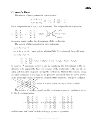 465
Cramer’s Rule
The system of two equations in two unknowns
α1x + β1y =γ1
α2x + β2y =γ2
or α1 β1
α2 β2
x
y
=
γ1
γ2
has a unique solution if α1β2 − α2β1 is nonzero. The unique solution is given by
x =
γ1 β1
γ2 β2
α1 β1
α2 β2
, y =
α1 γ1
α2 γ2
α1 β1
α2 β2
where α1 β1
α2 β2
..............................................................................................................................................................................................................................
......................................
..............................................................................................................................................................................................................................
......................................
−α2β1
+α1β2
= α1β2 − α2β1
is a single number called the determinant of the coeﬃcients.
The system of three equations in three unknowns
α1x + β1y + γ1z =δ1
α2x + β2y + γ2z =δ2
α3x + β3y + γ3x =δ3
has a unique solution if the determinant of the coeﬃcients
α1 β1 γ1
α2 β2 γ2
α3 β3 γ3
= α1β2γ3 + β1γ2α3 + γ1α2β3 − α3β2γ1 − β3γ2α1 − γ3α2β2
is nonzero. A mnemonic device to aid in calculating the determinant of the co-
eﬃcients is to append the ﬁrst two columns of the coeﬃcients to the end of the
array and then draw diagonals through the coeﬃcients. Multiply the elements along
an arrow and place a plus sign on the products associated with the down arrows
and a minus sign associated with the products of the up arrows. This gives the ﬁgure
α1 β1 γ1
α2 β2 γ2
α3 β3 γ3
α1 β1
α2 β2
α3 β3
.........................................................................................................................................................................................................................................................................................................................
......................................
.........................................................................................................................................................................................................................................................................................................................
......................................
.........................................................................................................................................................................................................................................................................................................................
......................................
..........................................................................................................................................................................................................................................................................................................................................
......................................
..........................................................................................................................................................................................................................................................................................................................................
......................................
..........................................................................................................................................................................................................................................................................................................................................
......................................
= α1β2γ3 + β1γ2α3 + γ1α2β3 − α3β2γ1 − β3γ2α1 − γ3α2β2
The solution of the three equations, three unknown system of equations is given
by the determinant ratios
x =
δ1 β1 γ1
δ2 β2 γ2
δ3 β3 γ3
α1 β1 γ1
α2 β2 γ2
α3 β3 γ3
, y =
α1 δ1 γ1
α2 δ2 γ2
α3 δ3 γ3
α1 β1 γ1
α2 β2 γ2
α3 β3 γ3
, z =
α1 β1 δ1
α2 β2 δ2
α3 β3 δ3
α1 β1 γ1
α2 β2 γ2
α3 β3 γ3
and is known as Cramer’s rule for solving a system of equations.
 