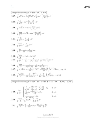 473
Integrals containing X = 2ax − x2
, a = 0
137.
√
X dx =
(x − a)
2
√
X +
a2
2
sin−1 x − a
|a|
+ C
138.
dx
√
X
= sin−1 x − a
|a|
+ C
139. x
√
X dx = sin−1 x − a
|a|
+ C
140.
x dx
√
X
= −
√
X + a sin−1 x − a
|a|
+ C
141.
dx
X3/2
=
x − a
a2
√
X
+ C
142.
x dx
X3/2
=
x
a
√
X
+ C
143.
dx
X
=
1
2a
ln |
x
x − 2a
| + C
144.
x dx
X
= − ln|x − 2a| + C
145.
dx
X2
= −
1
4ax
−
1
4a2(x − 2a)
+
1
4a2
ln|
x
x − 2a
| + C
146.
x dx
X2
= −
1
2a(x − 2a)
+
1
4a2
ln|
x
x − 2a
| + C
147. xn
√
X dx = −
1
n + 2
xn−1
X3/2
+
(2n + 1)a
n + 2
xn−1
√
X dx, n = −2
148.
√
X dx
xn
=
1
(3 − 2n)a
X3/2
xn
+
n − 3
(2n − 3)a
√
X
xn−1
dx, n = 3/2
Integrals containing X = ax2
+ bx + c with ∆ = 4ac − b2
, ∆ = 0, a = 0
149.
dx
X
=



1
√
−∆
ln
2ax + b −
√
−∆
2ax + b +
√
−∆
+ C1, ∆ < 0
2
√
∆
tan−1 2ax + b
√
∆
+ C2, ∆ > 0
−
1
a(x + b/2a)
+ C3, ∆ = 0
150.
x dx
X
=
1
2c
ln | X | −
b
2a
1
X
dx
151.
x2
dx
X
=
x
a
−
b
2a2
ln|X| +
2ac − ∆
2a2
dx
X
Appendix C
 