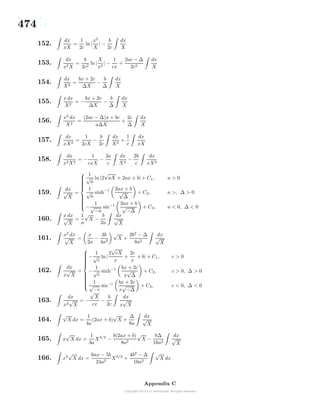474
152.
dx
xX
=
1
2c
ln|
x2
X
| −
b
2c
dx
X
153.
dx
x2X
=
b
2c2
ln|
X
x2
| −
1
cx
+
2ac − ∆
2c2
dx
X
154.
dx
X2
=
bx + 2c
∆X
−
b
∆
dx
X
155.
x dx
X2
= −
bx + 2c
∆X
−
b
∆
dx
X
156.
x2
dx
X2
=
(2ac − ∆)x + bc
a∆X
+
2c
∆
dx
X
157.
dx
xX2
=
1
2cX
−
b
2c
dx
X2
+
1
c
dx
xX
158.
dx
x2X2
= −
1
cxX
−
3a
c
dx
X2
−
2b
c
dx
xX2
159.
dx
√
X
=



1
√
a
ln |2
√
aX + 2ax + b| + C1, a > 0
1
√
a
sinh−1 2ax + b
√
∆
+ C2, a >, ∆ > 0
−
1
√
−a
sin−1 2ax + b
√
−∆
+ C3, a < 0, ∆ < 0
160.
x dx
√
X
=
1
a
√
X −
b
2a
dx
√
X
161.
x2
dx
√
X
=
x
2a
−
3b
4a2
√
X +
2b2
− ∆
8a2
dx
√
X
162.
dx
x
√
X
=



−
1
√
c
ln |
2
√
cX
x
+
2c
x
+ b| + C1, c > 0
−
1
√
c
sinh−1 bx + 2c
x
√
∆
+ C2, c > 0, ∆ > 0
1
√
−c
sin−1 bx + 2c
x
√
−∆
+ C3, c < 0, ∆ < 0
163.
dx
x2
√
X
= −
√
X
cx
−
b
2c
dx
x
√
X
164.
√
X dx =
1
4a
(2ax + b)
√
X +
∆
8a
dx
√
X
165. x
√
X dx =
1
3a
X3/2
−
b(2ax + b)
8a2
√
X −
b∆
16a2
dx
√
X
166. x2
√
X dx =
6ax − 5b
24a2
X3/2
+
4b2
− ∆
16a2
√
X dx
Appendix C
 